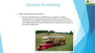 Dynamic Provisioning
 What is dynamic provisioning ?
 Dynamic Provisioning is a simplified way to explain a complex
networked server computing environment where server computing
instances are provisioned or deployed from a administrative console or
client application by the server administrator, network administrator, or
any other enabled user.
 