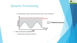 Dynamic Provisioning
 Overestimate system utilization which result in low utilization
 How to solve this problem ??
 Dynamically provision resources
Unused resources
Demand
Capacity
Time
Resources
 
