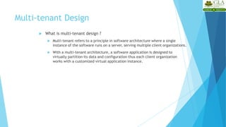 Multi-tenant Design
 What is multi-tenant design ?
 Multi-tenant refers to a principle in software architecture where a single
instance of the software runs on a server, serving multiple client organizations.
 With a multi-tenant architecture, a software application is designed to
virtually partition its data and configuration thus each client organization
works with a customized virtual application instance.
 