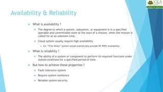 Availability & Reliability
 What is availability ?
 The degree to which a system, subsystem, or equipment is in a specified
operable and committable state at the start of a mission, when the mission is
called for at an unknown time.
 Cloud system usually require high availability
 Ex. “Five Nines” system would statistically provide 99.999% availability
 What is reliability ?
 The ability of a system or component to perform its required functions under
stated conditions for a specified period of time.
 But how to achieve these properties ?
 Fault tolerance system
 Require system resilience
 Reliable system security
 