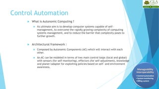 Control Automation
 What is Autonomic Computing ?
 Its ultimate aim is to develop computer systems capable of self-
management, to overcome the rapidly growing complexity of computing
systems management, and to reduce the barrier that complexity poses to
further growth.
 Architectural framework :
 Composed by Autonomic Components (AC) which will interact with each
other.
 An AC can be modeled in terms of two main control loops (local and global)
with sensors (for self-monitoring), effectors (for self-adjustment), knowledge
and planer/adapter for exploiting policies based on self- and environment
awareness.
 