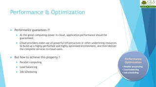 Performance & Optimization
 Performance guarantees ??
 As the great computing power in cloud, application performance should be
guaranteed.
 Cloud providers make use of powerful infrastructure or other underlining resources
to build up a highly performed and highly optimized environment, and then deliver
the complete services to cloud users.
 But how to achieve this property ?
 Parallel computing
 Load balancing
 Job scheduling
 