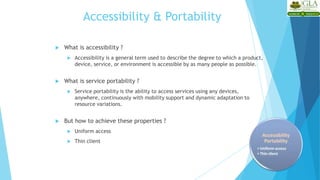 Accessibility & Portability
 What is accessibility ?
 Accessibility is a general term used to describe the degree to which a product,
device, service, or environment is accessible by as many people as possible.
 What is service portability ?
 Service portability is the ability to access services using any devices,
anywhere, continuously with mobility support and dynamic adaptation to
resource variations.
 But how to achieve these properties ?
 Uniform access
 Thin client
 
