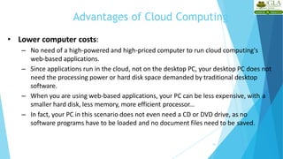 Advantages of Cloud Computing
16
• Lower computer costs:
– No need of a high-powered and high-priced computer to run cloud computing's
web-based applications.
– Since applications run in the cloud, not on the desktop PC, your desktop PC does not
need the processing power or hard disk space demanded by traditional desktop
software.
– When you are using web-based applications, your PC can be less expensive, with a
smaller hard disk, less memory, more efficient processor...
– In fact, your PC in this scenario does not even need a CD or DVD drive, as no
software programs have to be loaded and no document files need to be saved.
 
