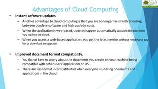 Advantages of Cloud Computing
18
• Instant software updates
– Another advantage to cloud computing is that you are no longer faced with choosing
between obsolete software and high upgrade costs.
– When the application is web-based, updates happen automatically available the next time
you log into the cloud.
– When you access a web-based application, you get the latest version without needing to pay
for or download an upgrade.
• Improved document format compatibility.
– You do not have to worry about the documents you create on your machine being
compatible with other users' applications or OS.
– There are less format incompatibilities when everyone is sharing documents and
applications in the cloud.
 