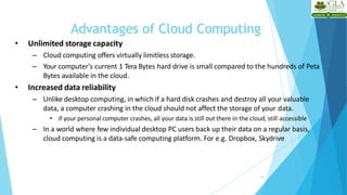 Advantages of Cloud Computing
19
• Unlimited storage capacity
– Cloud computing offers virtually limitless storage.
– Your computer's current 1 Tera Bytes hard drive is small compared to the hundreds of Peta
Bytes available in the cloud.
• Increased data reliability
– Unlike desktop computing, in which if a hard disk crashes and destroy all your valuable
data, a computer crashing in the cloud should not affect the storage of your data.
• if your personal computer crashes, all your data is still out there in the cloud, still accessible
– In a world where few individual desktop PC users back up their data on a regular basis,
cloud computing is a data-safe computing platform. For e.g. Dropbox, Skydrive
 