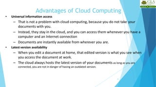 Advantages of Cloud Computing
20
• Universal information access
– That is not a problem with cloud computing, because you do not take your
documents with you.
– Instead, they stay in the cloud, and you can access them whenever you have a
computer and an Internet connection
– Documents are instantly available from wherever you are.
• Latest version availability
– When you edit a document at home, that edited version is what you see when
you access the document at work.
– The cloud always hosts the latest version of your documents as long as you are
connected, you are not in danger of having an outdated version.
 
