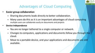 Advantages of Cloud Computing
21
• Easier group collaboration
– Sharing documents leads directly to better collaboration.
– Many users do this as it is an important advantages of cloud computing
multiple users can collaborate easily on documents and projects
• Device independence
– You are no longer tethered to a single computer or network.
– Changes to computers, applications and documents follow you through the
cloud.
– Move to a portable device, and your applications and documents are still
available.
 