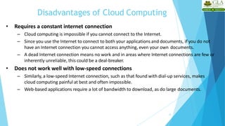 Disadvantages of Cloud Computing
22
• Requires a constant internet connection
– Cloud computing is impossible if you cannot connect to the Internet.
– Since you use the Internet to connect to both your applications and documents, if you do not
have an Internet connection you cannot access anything, even your own documents.
– A dead Internet connection means no work and in areas where Internet connections are few or
inherently unreliable, this could be a deal-breaker.
• Does not work well with low-speed connections
– Similarly, a low-speed Internet connection, such as that found with dial-up services, makes
cloud computing painful at best and often impossible.
– Web-based applications require a lot of bandwidth to download, as do large documents.
 