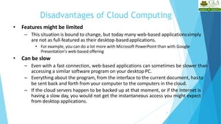 Disadvantages of Cloud Computing
23
• Features might be limited
– This situation is bound to change, but today many web-based applicationssimply
are not as full-featured as their desktop-basedapplications.
• For example, you can do a lot more with Microsoft PowerPoint than with Google
Presentation's web-based offering
• Can be slow
– Even with a fast connection, web-based applications can sometimes be slower than
accessing a similar software program on your desktop PC.
– Everything about the program, from the interface to the current document, hasto
be sent back and forth from your computer to the computers in the cloud.
– If the cloud servers happen to be backed up at that moment, or if the Internet is
having a slow day, you would not get the instantaneous access you might expect
from desktop applications.
 