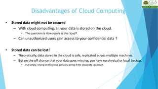 Disadvantages of Cloud Computing
24
• Stored data might not be secured
– With cloud computing, all your data is stored on the cloud.
• The questions is How secure is the cloud?
– Can unauthorized users gain access to your confidential data ?
• Stored data can be lost!
– Theoretically, data stored in the cloud is safe, replicated across multiple machines.
– But on the off chance that your data goes missing, you have no physical or local backup.
• Put simply, relying on the cloud puts you at risk if the cloud lets youdown.
 