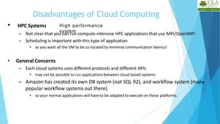 Disadvantages of Cloud Computing
25
• HPC Systems
– Not clear that you can run compute-intensive HPC applications that use MPI/OpenMP!
– Scheduling is important with this type of application
• as you want all the VM to be co-located to minimize communication latency!
• General Concerns
– Each cloud systems uses different protocols and different APIs
• may not be possible to run applications between cloud based systems
– Amazon has created its own DB system (not SQL 92), and workflow system (many
popular workflow systems out there)
• so your normal applications will have to be adapted to execute on these platforms.
High performance
system
 