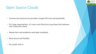  Commercial cloud service providers charge CPU time and bandwidth.
 For large organizations, it’s more cost effective to purchase the hardware
and create own cloud.
 Researchers and academia need open standards.
 More secure and flexible.
 No vendor lock in.
Open Source Clouds
 