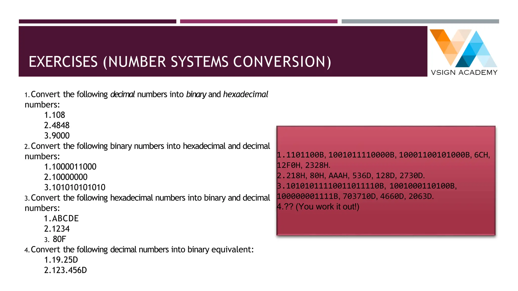 EXERCISES (NUMBER SYSTEMS CONVERSION)
1.Convert the following decimal numbers into binary and hexadecimal
numbers:
1.108
2.4848
3.9000
2.Convert the following binary numbers into hexadecimal and decimal
numbers:
1.1000011000
2.10000000
3.101010101010
3.Convert the following hexadecimal numbers into binary and decimal
numbers:
1.ABCDE
2.1234
3. 80F
4.Convert the following decimal numbers into binary equivalent:
1.19.25D
2.123.456D
1.1101100B, 1001011110000B, 10001100101000B, 6CH,
12F0H, 2328H.
2.218H, 80H, AAAH, 536D, 128D, 2730D.
3.10101011110011011110B, 1001000110100B,
100000001111B, 703710D, 4660D, 2063D.
4.?? (You work it out!)
 