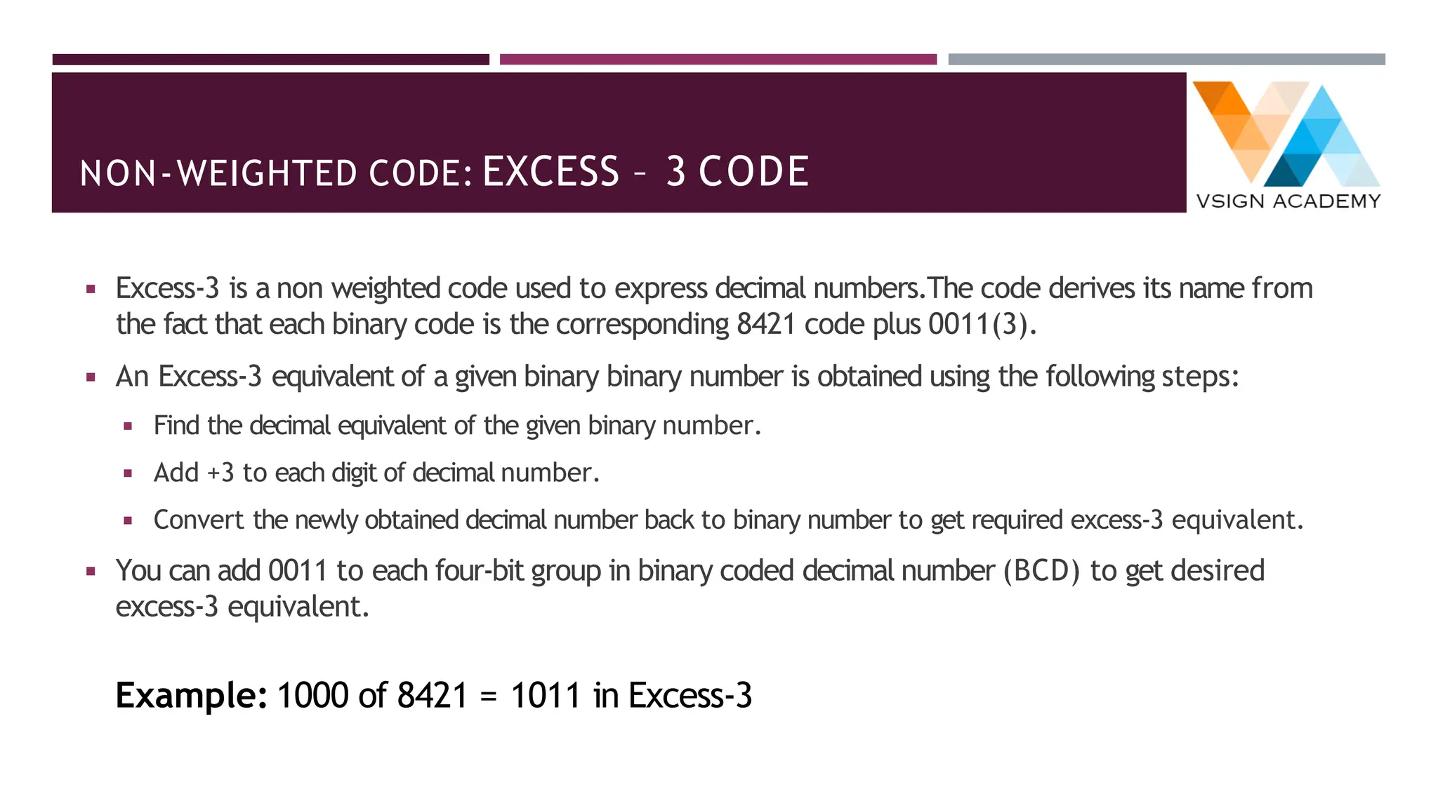 NON-WEIGHTED CODE: EXCESS – 3 CODE
◾ Excess-3 is a non weighted code used to express decimal numbers.The code derives its name from
the fact that each binary code is the corresponding 8421 code plus 0011(3).
◾ An Excess-3 equivalent of a given binary binary number is obtained using the following steps:
◾ Find the decimal equivalent of the given binary number.
◾ Add +3 to each digit of decimal number.
◾ Convert the newly obtained decimal number back to binary number to get required excess-3 equivalent.
◾ You can add 0011 to each four-bit group in binary coded decimal number (BCD) to get desired
excess-3 equivalent.
Example: 1000 of 8421 = 1011 in Excess-3
 
