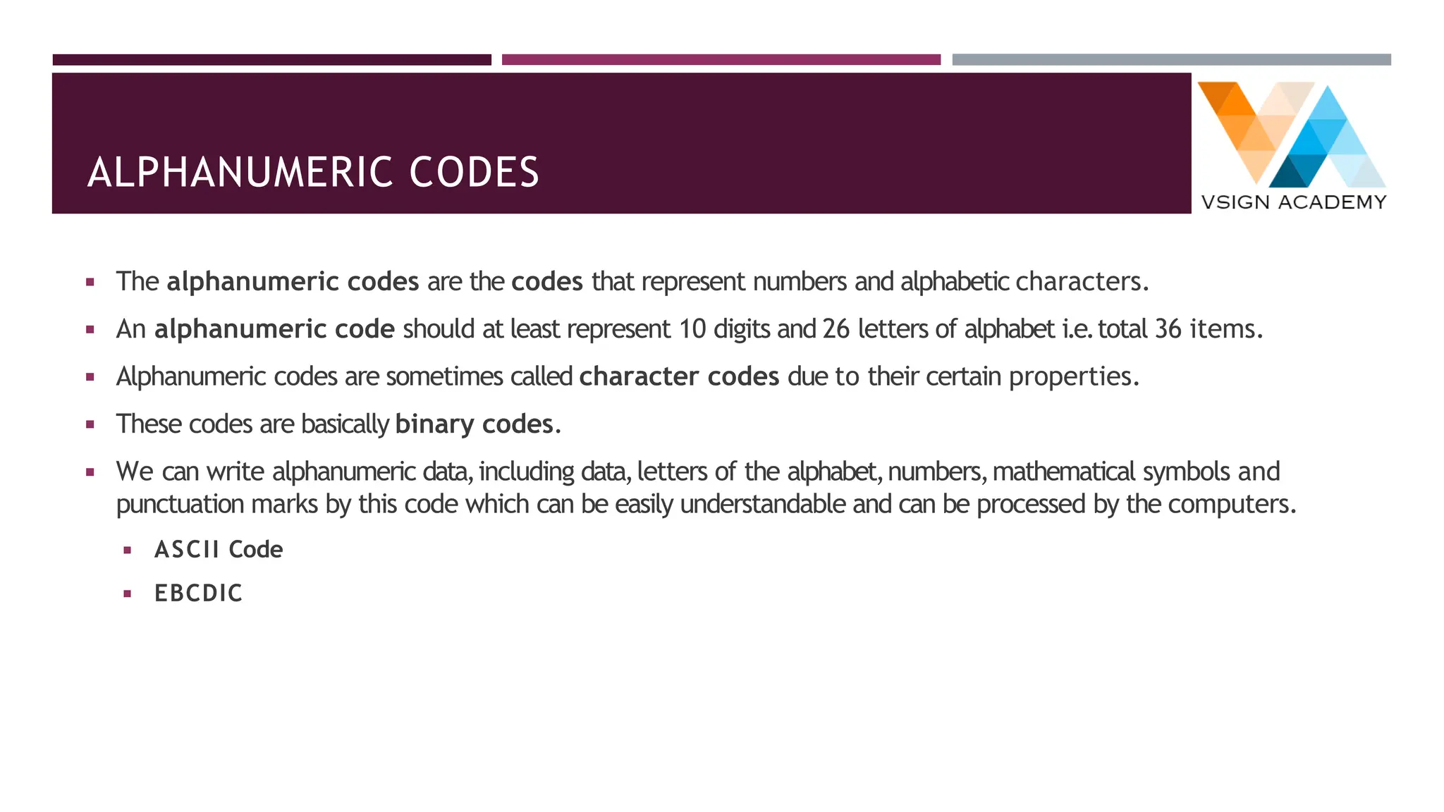 ALPHANUMERIC CODES
◾ The alphanumeric codes are the codes that represent numbers and alphabetic characters.
◾ An alphanumeric code should at least represent 10 digits and 26 letters of alphabet i.e.total 36 items.
◾ Alphanumeric codes are sometimes called character codes due to their certain properties.
◾ These codes are basically binary codes.
◾ We can write alphanumeric data,including data,letters of the alphabet,numbers,mathematical symbols and
punctuation marks by this code which can be easily understandable and can be processed by the computers.
◾ ASCII Code
◾ EBCDIC
 