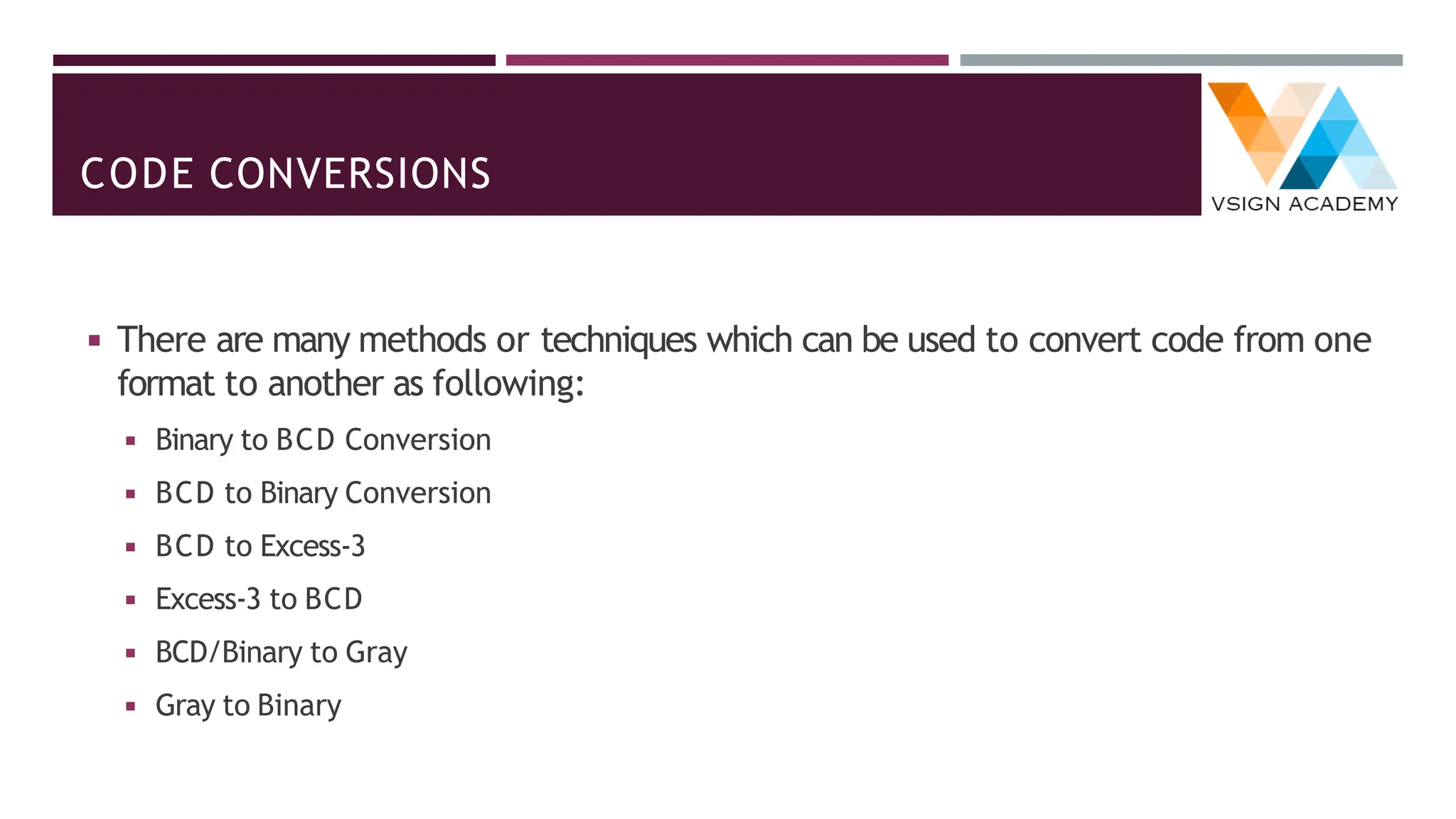 CODE CONVERSIONS
◾ There are many methods or techniques which can be used to convert code from one
format to another as following:
◾ Binary to BCD Conversion
◾ BCD to Binary Conversion
◾ BCD to Excess-3
◾ Excess-3 to BCD
◾ BCD/Binary to Gray
◾ Gray to Binary
 