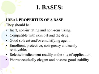 1. BASES:
IDEAL PROPERTIES OFA BASE:
They should be:
• Inert, non-irritating and non-sensitizing.
• Compatible with skin pH and the drug.
• Good solvent and/or emulsifying agent.
• Emollient, protective, non-greasy and easily
removable.
• Release medicament readily at the site of application.
• Pharmaceutically elegant and possess good stability
 