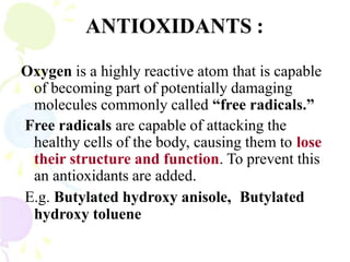 ANTIOXIDANTS :
Oxygen is a highly reactive atom that is capable
of becoming part of potentially damaging
molecules commonly called “free radicals.”
Free radicals are capable of attacking the
healthy cells of the body, causing them to lose
their structure and function. To prevent this
an antioxidants are added.
E.g. Butylated hydroxy anisole, Butylated
hydroxy toluene
 