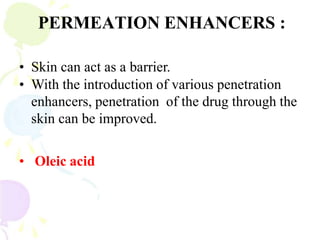 PERMEATION ENHANCERS :
• Skin can act as a barrier.
• With the introduction of various penetration
enhancers, penetration of the drug through the
skin can be improved.
• Oleic acid
 
