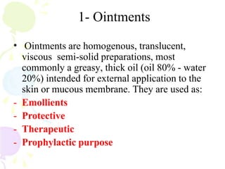1- Ointments
• Ointments are homogenous, translucent,
viscous semi-solid preparations, most
commonly a greasy, thick oil (oil 80% - water
20%) intended for external application to the
skin or mucous membrane. They are used as:
- Emollients
- Protective
- Therapeutic
- Prophylactic purpose
 