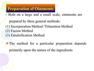 Preparation of Ointments
- Both on a large and a small scale, ointments are
prepared by three general methods:
(1) Incorporation Method /Trituration Method
(2) Fusion Method
(3) Emulsification Method
❖The method for a particular preparation depends
primarily upon the nature of the ingredients
 