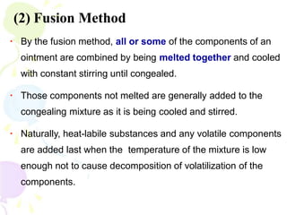 (2) Fusion Method
▪ By the fusion method, all or some of the components of an
ointment are combined by being melted together and cooled
with constant stirring until congealed.
▪ Those components not melted are generally added to the
congealing mixture as it is being cooled and stirred.
▪ Naturally, heat-labile substances and any volatile components
are added last when the temperature of the mixture is low
enough not to cause decomposition of volatilization of the
components.
 