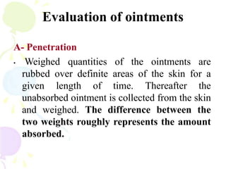 Evaluation of ointments
A- Penetration
• Weighed quantities of the ointments are
rubbed over definite areas of the skin for a
given length of time. Thereafter the
unabsorbed ointment is collected from the skin
and weighed. The difference between the
two weights roughly represents the amount
absorbed.
 