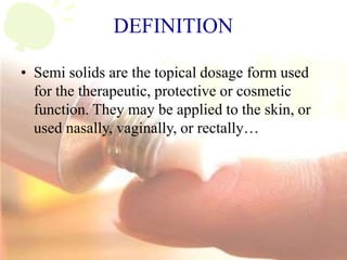 DEFINITION
• Semi solids are the topical dosage form used
for the therapeutic, protective or cosmetic
function. They may be applied to the skin, or
used nasally, vaginally, or rectally…
 