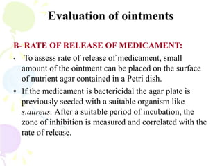 Evaluation of ointments
B- RATE OF RELEASE OF MEDICAMENT:
• To assess rate of release of medicament, small
amount of the ointment can be placed on the surface
of nutrient agar contained in a Petri dish.
• If the medicament is bactericidal the agar plate is
previously seeded with a suitable organism like
s.aureus. After a suitable period of incubation, the
zone of inhibition is measured and correlated with the
rate of release.
 
