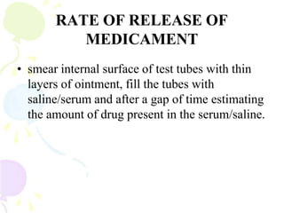 RATE OF RELEASE OF
MEDICAMENT
• smear internal surface of test tubes with thin
layers of ointment, fill the tubes with
saline/serum and after a gap of time estimating
the amount of drug present in the serum/saline.
 