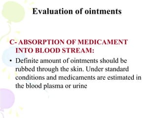 Evaluation of ointments
C- ABSORPTION OF MEDICAMENT
INTO BLOOD STREAM:
• Definite amount of ointments should be
rubbed through the skin. Under standard
conditions and medicaments are estimated in
the blood plasma or urine
 