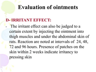 Evaluation of ointments
D- IRRITANT EFFECT:
• The irritant effect can also be judged to a
certain extent by injecting the ointment into
thigh muscles and under the abdominal skin of
rats. Reaction are noted at intervals of 24, 48,
72 and 96 hours. Presence of patches on the
skin within 2 weeks indicate irritancy to
pressing skin
 