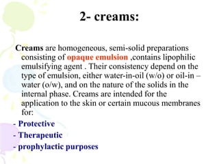 2- creams:
Creams are homogeneous, semi-solid preparations
consisting of opaque emulsion ,contains lipophilic
emulsifying agent . Their consistency depend on the
type of emulsion, either water-in-oil (w/o) or oil-in –
water (o/w), and on the nature of the solids in the
internal phase. Creams are intended for the
application to the skin or certain mucous membranes
for:
- Protective
- Therapeutic
- prophylactic purposes
 