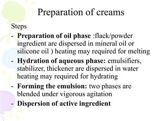 Preparation of creams
Steps
- Preparation of oil phase :flack/powder
ingredient are dispersed in mineral oil or
silicone oil ) heating may required for melting
- Hydration of aqueous phase: emulsifiers,
stabilizer, thickener are dispersed in water
heating may required for hydrating
- Forming the emulsion: two phases are
blended under vigorous agitation
- Dispersion of active ingredient
 