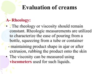 Evaluation of creams
A- Rheology:
• . The rheology or viscosity should remain
constant. Rheologic measurements are utilized
to characterize the ease of pouring from a
bottle, squeezing from a tube or container
- maintaining product shape in ajar or after
extrusion, rubbing the product onto the skin
• The viscosity can be measured using
viscometers used for such liquids.
 