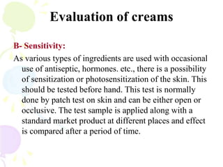 Evaluation of creams
B- Sensitivity:
As various types of ingredients are used with occasional
use of antiseptic, hormones. etc., there is a possibility
of sensitization or photosensitization of the skin. This
should be tested before hand. This test is normally
done by patch test on skin and can be either open or
occlusive. The test sample is applied along with a
standard market product at different places and effect
is compared after a period of time.
 
