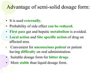 Advantage of semi-solid dosage form:
• It is used externally.
• Probability of side effect can be reduced.
• First pass gut and hepatic metabolism is avoided.
• Local action and Site specific action of drug on
affected area.
• Convenient for unconscious patient or patient
having difficulty on oral administration.
• Suitable dosage form for bitter drugs.
• More stable than liquid dosage form.
 