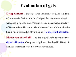 Evaluation of gels
- Drug content -1gm of gel was accurately weighed in a 50ml
of volumetric flask to which 20ml purified water was added
with continuous shaking. Volume was adjusted with a mixture
of 10% methanol in water. Absorbance of the solution with the
blank was measured at 360nm using UV-spectrophotometer.
- Measurement of pH -The pH of gels were determined by
digital pH meter. One gram of gel was dissolved in 100ml of
distilled water and stored at 4°C for two hours.
 
