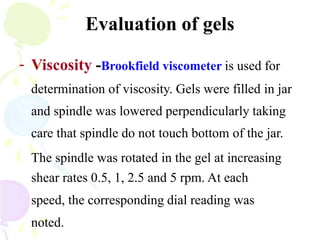 Evaluation of gels
- Viscosity -Brookfield viscometer is used for
determination of viscosity. Gels were filled in jar
and spindle was lowered perpendicularly taking
care that spindle do not touch bottom of the jar.
The spindle was rotated in the gel at increasing
shear rates 0.5, 1, 2.5 and 5 rpm. At each
speed, the corresponding dial reading was
noted.
 