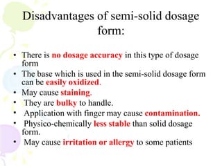 Disadvantages of semi-solid dosage
form:
• There is no dosage accuracy in this type of dosage
form
• The base which is used in the semi-solid dosage form
can be easily oxidized.
• May cause staining.
•
•
•
•
They are bulky to handle.
Application with finger may cause contamination.
Physico-chemically less stable than solid dosage
form.
May cause irritation or allergy to some patients
 
