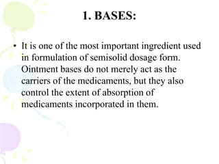 1. BASES:
• It is one of the most important ingredient used
in formulation of semisolid dosage form.
Ointment bases do not merely act as the
carriers of the medicaments, but they also
control the extent of absorption of
medicaments incorporated in them.
 