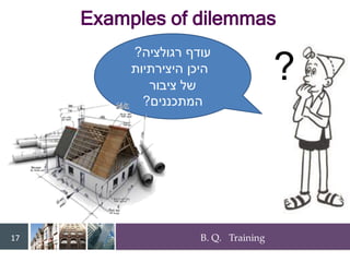 B. Q. Training
17
?
‫רגולציה‬ ‫עודף‬
?
‫היצירתיות‬ ‫היכן‬
‫ציבור‬ ‫של‬
‫המתכננים‬
?
Examples of dilemmas
 