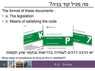 B. Q. Training
22
‫בניה‬ ‫קוד‬ ‫מכיל‬ ‫מה‬
?
The format of these documents :
• a. The legislation
• b. Means of satisfying the code
‫תקפות‬ ‫שהן‬ ‫ובתנאי‬ ‫בדרישות‬ ‫לעמידה‬ ‫דרכים‬ ‫הרבה‬ ‫יש‬
.
Many ways of compliance as long as this is validated!!!
 