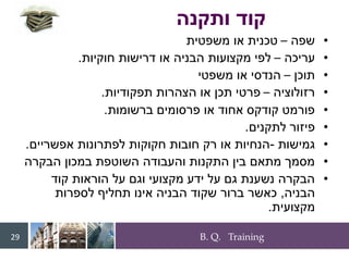 B. Q. Training
29
•
‫שפה‬
–
‫משפטית‬ ‫או‬ ‫טכנית‬
•
‫עריכה‬
–
‫חוקיות‬ ‫דרישות‬ ‫או‬ ‫הבניה‬ ‫מקצועות‬ ‫לפי‬
.
•
‫תוכן‬
–
‫משפטי‬ ‫או‬ ‫הנדסי‬
•
‫רזולוציה‬
–
‫תפקודיות‬ ‫הצהרות‬ ‫או‬ ‫תכן‬ ‫פרטי‬
.
•
‫ברשומות‬ ‫פרסומים‬ ‫או‬ ‫אחוד‬ ‫קודקס‬ ‫פורמט‬
.
•
‫לתקנים‬ ‫פיזור‬
.
•
‫גמישות‬
-
‫אפשריים‬ ‫לפתרונות‬ ‫חקוקות‬ ‫חובות‬ ‫רק‬ ‫או‬ ‫הנחיות‬
.
•
‫הבקרה‬ ‫במכון‬ ‫השוטפת‬ ‫והעבודה‬ ‫התקנות‬ ‫בין‬ ‫מתאם‬ ‫מסמך‬
•
‫קוד‬ ‫הוראות‬ ‫על‬ ‫וגם‬ ‫מקצועי‬ ‫ידע‬ ‫על‬ ‫גם‬ ‫נשענת‬ ‫הבקרה‬
‫הבניה‬
,
‫לספרות‬ ‫תחליף‬ ‫אינו‬ ‫הבניה‬ ‫שקוד‬ ‫ברור‬ ‫כאשר‬
‫מקצועית‬
.
716401_books
‫ותקנה‬ ‫קוד‬
 