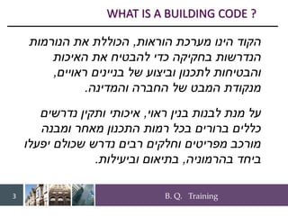 B. Q. Training
3
‫הינו‬ ‫הקוד‬
‫הוראות‬ ‫מערכת‬
,
‫הכוללת‬
‫הנורמות‬ ‫את‬
‫הנדרשות‬
‫האיכות‬ ‫את‬ ‫להבטיח‬ ‫כדי‬ ‫בחקיקה‬
‫ראויים‬ ‫בניינים‬ ‫של‬ ‫וביצוע‬ ‫לתכנון‬ ‫והבטיחות‬
,
‫והמדינה‬ ‫החברה‬ ‫של‬ ‫המבט‬ ‫מנקודת‬
.
‫ראוי‬ ‫בנין‬ ‫לבנות‬ ‫מנת‬ ‫על‬
,
‫נדרשים‬ ‫ותקין‬ ‫איכותי‬
‫ומבנה‬ ‫מאחר‬ ‫התכנון‬ ‫רמות‬ ‫בכל‬ ‫ברורים‬ ‫כללים‬
‫יפעלו‬ ‫שכולם‬ ‫נדרש‬ ‫רבים‬ ‫וחלקים‬ ‫מפריטים‬ ‫מורכב‬
‫בהרמוניה‬ ‫ביחד‬
,
‫וביעילות‬ ‫בתיאום‬
.
WHAT IS A BUILDING CODE ?
 