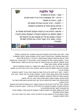 B. Q. Training
29
•
‫שפה‬
–
‫משפטית‬ ‫או‬ ‫טכנית‬
•
‫עריכה‬
–
‫חוקיות‬ ‫דרישות‬ ‫או‬ ‫הבניה‬ ‫מקצועות‬ ‫לפי‬
.
•
‫תוכן‬
–
‫משפטי‬ ‫או‬ ‫הנדסי‬
•
‫רזולוציה‬
–
‫תפקודיות‬ ‫הצהרות‬ ‫או‬ ‫תכן‬ ‫פרטי‬
.
•
‫ברשומות‬ ‫פרסומים‬ ‫או‬ ‫אחוד‬ ‫קודקס‬ ‫פורמט‬
.
•
‫לתקנים‬ ‫פיזור‬
.
•
‫גמישות‬
-
‫אפשריים‬ ‫לפתרונות‬ ‫חקוקות‬ ‫חובות‬ ‫רק‬ ‫או‬ ‫הנחיות‬
.
•
‫הבקרה‬ ‫במכון‬ ‫השוטפת‬ ‫והעבודה‬ ‫התקנות‬ ‫בין‬ ‫מתאם‬ ‫מסמך‬
•
‫קוד‬ ‫הוראות‬ ‫על‬ ‫וגם‬ ‫מקצועי‬ ‫ידע‬ ‫על‬ ‫גם‬ ‫נשענת‬ ‫הבקרה‬
‫הבניה‬
,
‫לספרות‬ ‫תחליף‬ ‫אינו‬ ‫הבניה‬ ‫שקוד‬ ‫ברור‬ ‫כאשר‬
‫מקצועית‬
.
‫ותקנה‬ ‫קוד‬
‫שפה‬
-
‫משפטית‬ ‫בשפה‬ ‫ולא‬ ‫מקצועית‬ ‫טכנית‬ ‫בשפה‬ ‫כתוב‬ ‫הקוד‬
.
‫תרשימים‬ ‫עם‬
,
‫טבלאות‬
,
‫ונוסחאות‬ ‫דיאגראמות‬
.
‫המשפטית‬ ‫הלשכה‬ ‫ואישור‬ ‫משפטית‬ ‫לעריכה‬ ‫תקנה‬ ‫כל‬ ‫נדרשת‬ ‫כיום‬
.
‫ואדריכלים‬ ‫מהנדסים‬ ‫ידי‬ ‫על‬ ‫יבדקו‬ ‫משפטי‬ ‫בנוסח‬ ‫הכתובות‬ ‫שהוראות‬ ‫קושי‬ ‫יש‬ ‫לפיכך‬
.
‫עריכה‬
-
‫ערוכות‬ ‫התקנות‬
,
‫הבניה‬ ‫מקצועות‬ ‫לפי‬ ‫שלא‬
,
‫הבקרה‬ ‫מכון‬ ‫ידי‬ ‫על‬ ‫הנבדקים‬
) .
‫מכוונות‬ ‫והן‬
‫למתכנן‬ ‫בעיקר‬
.(
‫לדוגמא‬
,
‫אשפה‬ ‫פרק‬ ‫קיים‬ ‫וכן‬ ‫תאורה‬ ‫או‬ ‫אוורור‬ ‫פרק‬ ‫קיים‬ ‫לא‬
,
‫מטופל‬ ‫שניקוזו‬
‫ואוורורו‬ ‫תברואה‬ ‫במערכות‬
‫במע‬
'
‫אוורור‬
.
‫תוכן‬
-
‫משפטי‬ ‫ואינו‬ ‫מקצועי‬ ‫טכני‬ ‫הוא‬ ‫הבניה‬ ‫קוד‬ ‫של‬ ‫התוכן‬
.
‫לרבות‬ ‫המשפטיות‬ ‫הסוגיות‬ ‫כל‬
‫הביצוע‬ ‫ומבחני‬ ‫התפקודיות‬ ‫והדרישות‬ ‫המטרות‬
,
‫בתקנות‬
.
‫למשפט‬ ‫שייך‬ ‫אינו‬ ‫הטכני‬ ‫הרובד‬ ‫אבל‬
‫עניינית‬ ‫מבחינה‬
.
‫רזולוציה‬
-
‫בפרשנויות‬ ‫לחסוך‬ ‫כדי‬ ‫וגם‬ ‫הטכני‬ ‫מאופיו‬ ‫גם‬ ‫מאוד‬ ‫גדולה‬ ‫פירוט‬ ‫לרמת‬ ‫נדרש‬ ‫הקוד‬
‫הבקרה‬ ‫במכוני‬ ‫בפועל‬ ‫קיימות‬ ‫שלא‬ ‫משפטיות‬
.
‫בתקנה‬ ‫חסר‬ ‫הזה‬ ‫הפרוט‬ ‫ולפעמים‬
.
‫יפרט‬ ‫הקוד‬
‫וי‬ ‫אפשריים‬ ‫פתרונות‬
‫תרשימים‬ ‫כלול‬
,
‫לתקנים‬ ‫והפניות‬ ‫דוגמאות‬
‫קודקס‬ ‫פורמט‬
-
‫רמות‬ ‫בכמה‬ ‫מסוים‬ ‫בנושא‬ ‫חיקוקים‬ ‫כאוסף‬
,
‫לשימוש‬ ‫יותר‬ ‫נוח‬
.
‫של‬ ‫מאוד‬ ‫מפורט‬ ‫מרשם‬ ‫המביאים‬ ‫תכן‬ ‫תקני‬ ‫בעיקר‬ ‫בתקנים‬ ‫היום‬ ‫נמצא‬ ‫הקוד‬ ‫מהוראות‬ ‫חלק‬
‫הפתרון‬ ‫תהליך‬
.
‫גמישות‬
-
‫חקוקות‬ ‫חובות‬ ‫רק‬ ‫ולא‬ ‫הנחיות‬ ‫להכיל‬ ‫יכול‬ ‫הקוד‬
.
‫הביצועים‬ ‫את‬ ‫להשיג‬ ‫אפשריות‬ ‫דרכים‬
‫מקרה‬ ‫בכל‬ ‫לחייב‬ ‫יכולות‬ ‫לא‬ ‫שבתקנה‬ ‫התפקודית‬ ‫והמטרה‬ ‫הנדרשים‬
.
‫ביכולתו‬ ‫מכירה‬ ‫לא‬ ‫התקנה‬
‫אלטרנטיביים‬ ‫פתרונות‬ ‫לאשר‬ ‫בקרה‬ ‫מכון‬ ‫של‬
.
‫הבקרה‬ ‫מכון‬ ‫של‬ ‫השוטפת‬ ‫והעבודה‬ ‫התקנות‬ ‫בין‬ ‫מתאם‬ ‫מסמך‬ ‫נדרש‬ ‫לפיכך‬
) .
‫בקרה‬ ‫מסמכי‬
(
‫משלימות‬ ‫להנחיות‬ ‫בנוסף‬
.
‫הבניה‬ ‫קוד‬ ‫הוראות‬ ‫על‬ ‫וגם‬ ‫מקצועי‬ ‫ידע‬ ‫על‬ ‫גם‬ ‫נשענת‬ ‫הבקרה‬
,
‫אינו‬ ‫הבניה‬ ‫שקוד‬ ‫ברור‬ ‫כאשר‬
‫מקצועית‬ ‫לספרות‬ ‫תחליף‬
.
29
 