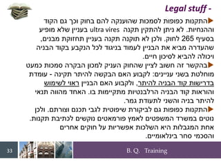 B. Q. Training
33

‫הקוד‬ ‫גם‬ ‫וכך‬ ‫בחוק‬ ‫להם‬ ‫שהוענקה‬ ‫לסמכות‬ ‫כפופות‬ ‫התקנות‬
‫וההנחיות‬
.
‫תקנה‬ ‫להתקין‬ ‫ניתן‬ ‫לא‬
ultra vires
‫מופיע‬ ‫שלא‬ ‫בעניין‬
‫בסעיף‬
265
‫לחוק‬
.
‫מבנים‬ ‫תחזוקת‬ ‫בעניין‬ ‫תקנה‬ ‫תוקנה‬ ‫לא‬ ‫ולכן‬
,
‫הבניה‬ ‫בקוד‬ ‫הנקבע‬ ‫לכל‬ ‫בניגוד‬ ‫לעמוד‬ ‫הבניין‬ ‫את‬ ‫מביא‬ ‫שהעדרה‬
‫חיים‬ ‫לסיכון‬ ‫להביא‬ ‫ויכולה‬
.

‫כמעט‬ ‫סמכות‬ ‫הבקרה‬ ‫למכון‬ ‫העניק‬ ‫שהחוק‬ ‫לציין‬ ‫חשוב‬ ‫זה‬ ‫בהקשר‬
‫עניינים‬ ‫בשני‬ ‫מוחלטת‬
:
‫תקינה‬ ‫להיתר‬ ‫הבקשה‬ ‫האם‬ ‫לקבוע‬
-
‫עומדת‬
‫להיתר‬ ‫הבניה‬ ‫קוד‬ ‫בדרישות‬
,
‫הבניין‬ ‫האם‬ ‫ולקבוע‬
‫לשימוש‬ ‫ראוי‬
‫בו‬ ‫מתקיימות‬ ‫הרלבנטיות‬ ‫הבניה‬ ‫קוד‬ ‫והוראות‬
.
‫תנאי‬ ‫מהווה‬ ‫האחד‬
‫גמר‬ ‫לתעודת‬ ‫והשני‬ ‫בניה‬ ‫להיתר‬
.

‫וצורתם‬ ‫תכנם‬ ‫לגבי‬ ‫שיפוטית‬ ‫לביקורת‬ ‫גם‬ ‫כפופות‬ ‫התקנות‬
.
‫ולכן‬
‫תקנות‬ ‫לכתיבת‬ ‫נוקשים‬ ‫פורמאטים‬ ‫לאמץ‬ ‫המשפטים‬ ‫במשרד‬ ‫נוטים‬
.
‫אחרים‬ ‫חוקים‬ ‫על‬ ‫אפשריות‬ ‫השלכות‬ ‫היא‬ ‫המגבלות‬ ‫אחת‬
‫בינלאומיים‬ ‫סחר‬ ‫והסכמי‬
.
716401_books
Legal stuff -
 