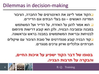 B. Q. Training
4
❑
‫החברה‬ ‫של‬ ‫האינטרסים‬ ‫את‬ ‫לייצג‬ ‫אמור‬ ‫הקוד‬
,
‫הציבור‬
‫האנשים‬ ‫המדינה‬
–
‫הדיירים‬ ‫וגם‬ ‫הבתים‬ ‫בעלי‬ ‫גם‬
.
❑
‫האזרח‬ ‫על‬ ‫להגן‬ ‫אמור‬ ‫הוא‬
,
‫המשתמש‬ ‫ועל‬ ‫הדייר‬ ‫על‬
‫הבנויה‬ ‫ובסביבה‬ ‫במבנה‬
,
‫מינימום‬ ‫דרישות‬ ‫קובע‬ ‫הוא‬ ‫ולכן‬
‫ובראשונה‬ ‫בראש‬ ‫במבנה‬ ‫המשתמשים‬ ‫ובריאות‬ ‫לבטיחות‬
.
❑
‫שיקולים‬ ‫עם‬ ‫הציבור‬ ‫טובת‬ ‫של‬ ‫סטנדרטים‬ ‫קובע‬ ‫הבניה‬ ‫קוד‬
‫מנוגדים‬ ‫צרכים‬ ‫ואיזון‬ ‫וכלכליים‬ ‫חברתיים‬
.
‫החיים‬ ‫איכות‬ ‫על‬ ‫ישפיע‬ ‫הקוד‬ ‫דבר‬ ‫של‬ ‫בסופו‬
,
‫הבניה‬ ‫תרבות‬ ‫על‬ ‫והבקרה‬
.
Dilemmas in decision-making
 
