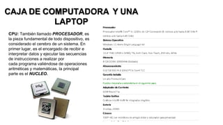 CAJA DE COMPUTADORA Y UNA
LAPTOP
CPU: También llamado PROCESADOR, es
la pieza fundamental de todo dispositivo, es
considerado el cerebro de un sistema. En
primer lugar, es el encargado de recibir e
interpretar datos y ejecutar las secuencias
de instrucciones a realizar por
cada programa valiéndose de operaciones
aritméticas y matemáticas, la principal
parte es el NUCLEO.
 